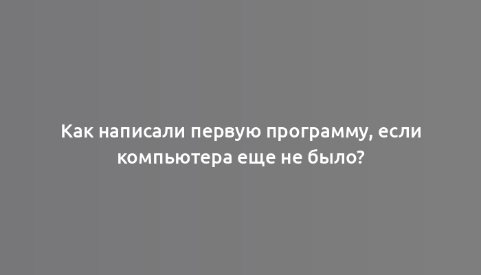 Как написали первую программу, если компьютера еще не было?