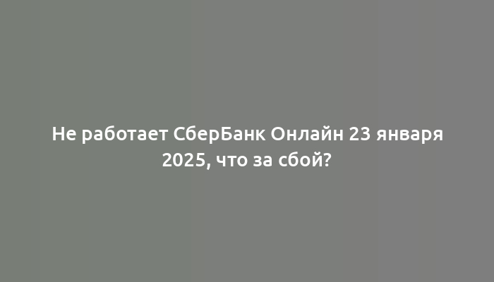 Не работает СберБанк Онлайн 23 января 2025, что за сбой?