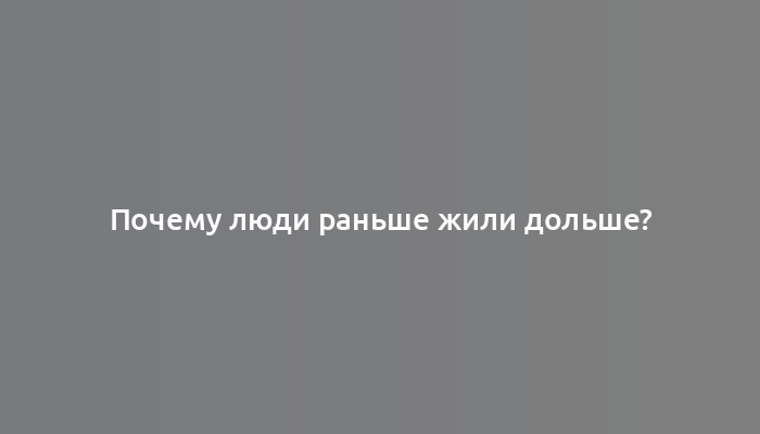 Почему люди раньше жили дольше?