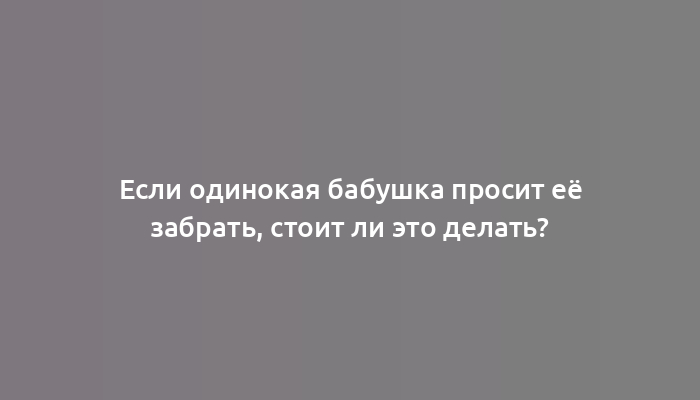 Если одинокая бабушка просит её забрать, стоит ли это делать?