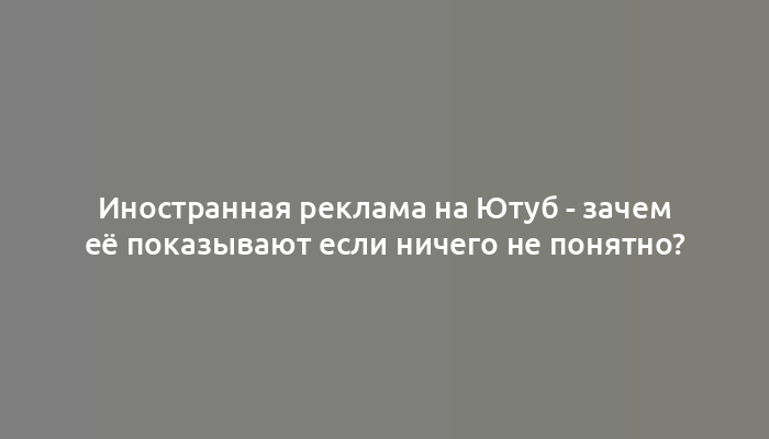 Иностранная реклама на Ютуб - зачем её показывают если ничего не понятно?