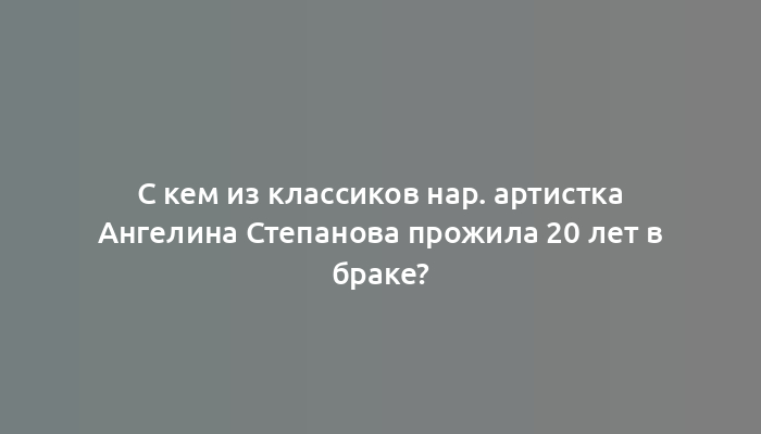 С кем из классиков нар. артистка Ангелина Степанова прожила 20 лет в браке?