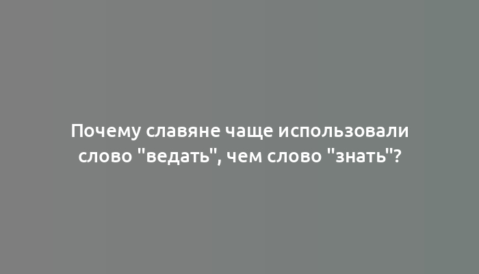 Почему славяне чаще использовали слово "ведать", чем слово "знать"?