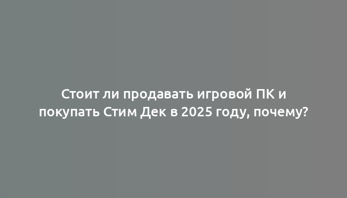 Стоит ли продавать игровой ПК и покупать Стим Дек в 2025 году, почему?