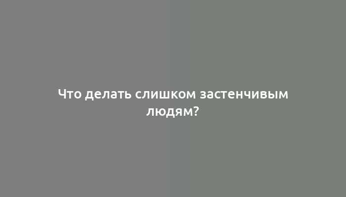 Что делать слишком застенчивым людям?