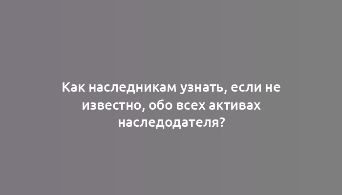 Как наследникам узнать, если не известно, обо всех активах наследодателя?