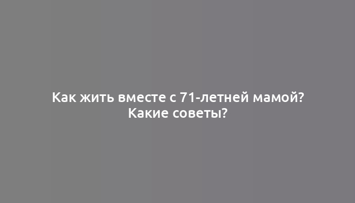 Как жить вместе с 71-летней мамой? Какие советы?