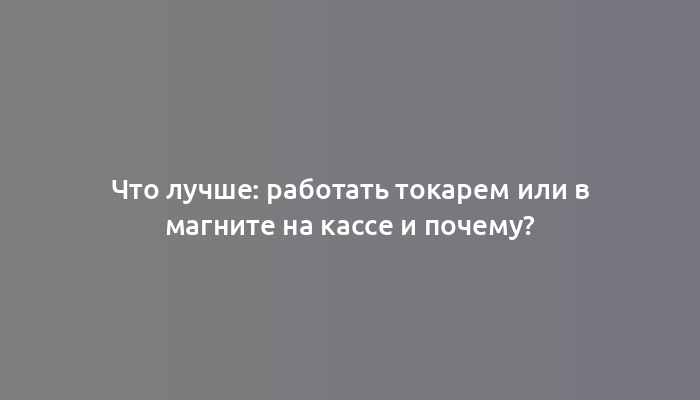 Что лучше: работать токарем или в магните на кассе и почему?