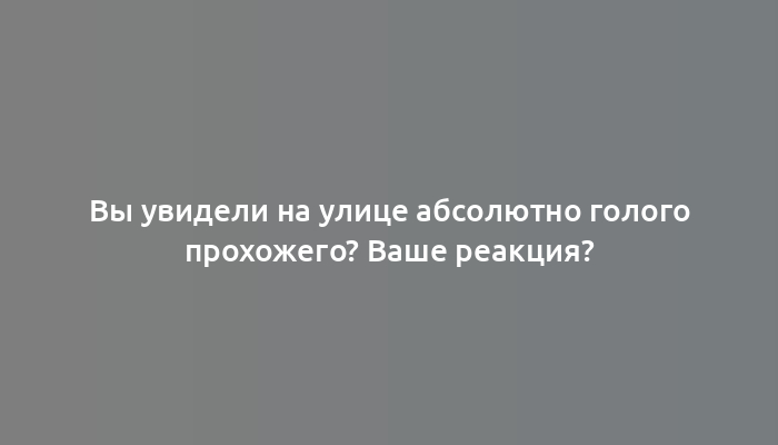 Вы увидели на улице абсолютно голого прохожего? Ваше реакция?