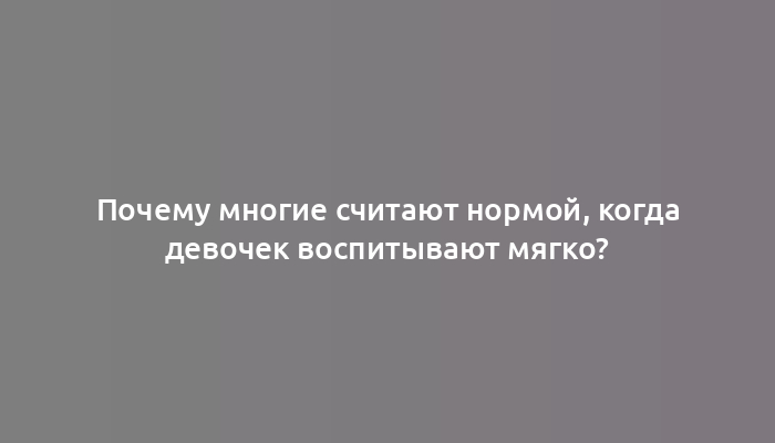 Почему многие считают нормой, когда девочек воспитывают мягко?