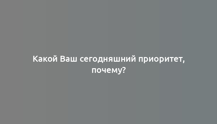 Какой Ваш сегодняшний приоритет, почему?