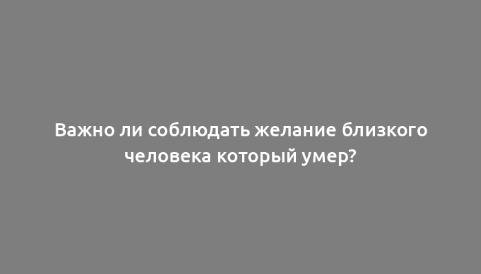 Важно ли соблюдать желание близкого человека который умер?