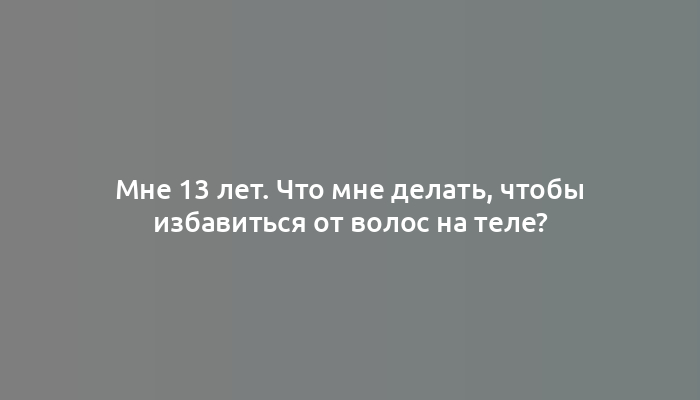 Мне 13 лет. Что мне делать, чтобы избавиться от волос на теле?