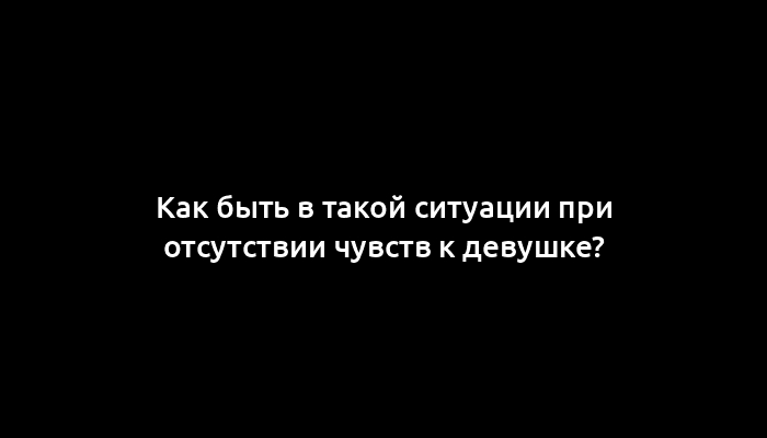 Как быть в такой ситуации при отсутствии чувств к девушке?