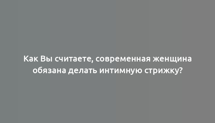 Как Вы считаете, современная женщина обязана делать интимную стрижку?