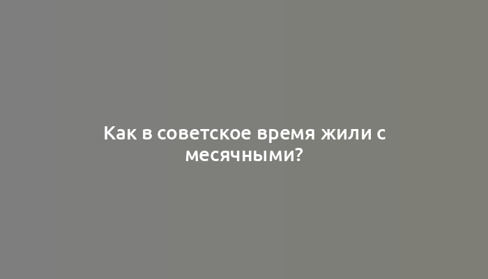 Как в советское время жили с месячными?