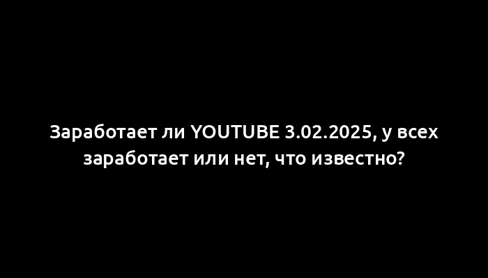 Заработает ли YouTube 3.02.2025, у всех заработает или нет, что известно?