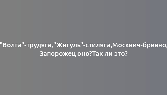 "Волга"-трудяга,"Жигуль"-стиляга,Москвич-бревно, Запорожец оно?Так ли это?