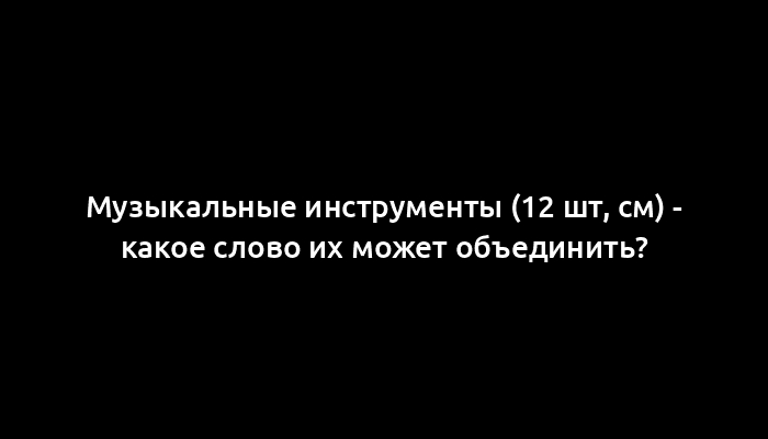 Музыкальные инструменты (12 шт, см) - какое слово их может объединить?