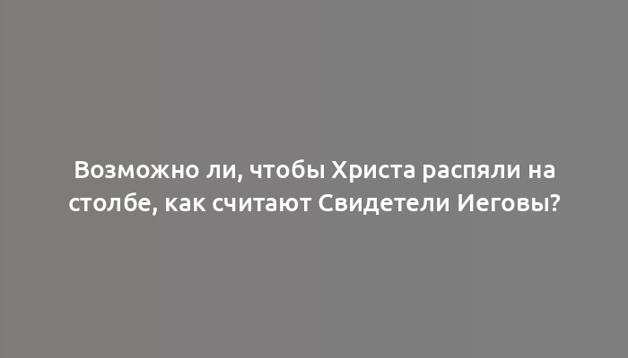 Возможно ли, чтобы Христа распяли на столбе, как считают Свидетели Иеговы?