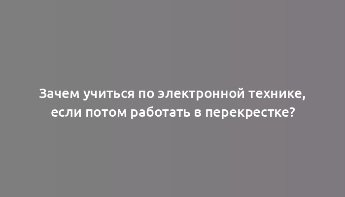 Зачем учиться по электронной технике, если потом работать в перекрестке?