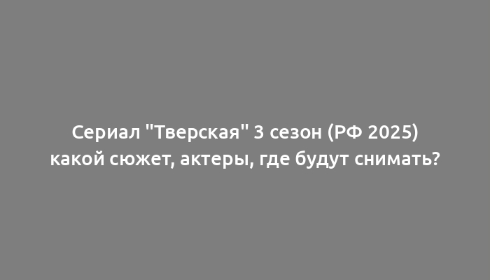 Сериал "Тверская" 3 сезон (РФ 2025) какой сюжет, актеры, где будут снимать?