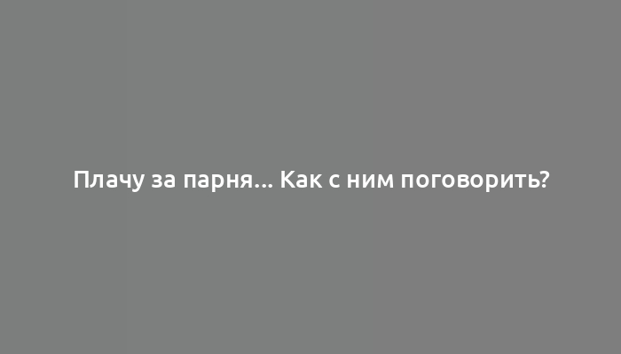 Плачу за парня... Как с ним поговорить?