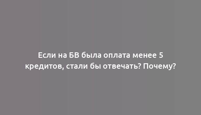 Если на БВ была оплата менее 5 кредитов, стали бы отвечать? Почему?