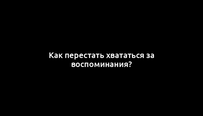 Как перестать хвататься за воспоминания?