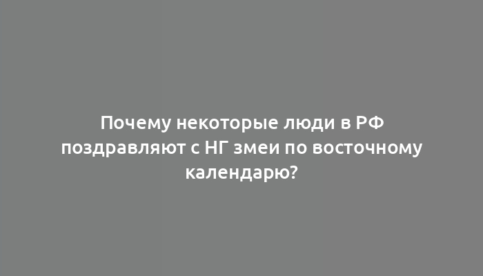 Почему некоторые люди в РФ поздравляют с НГ змеи по восточному календарю?