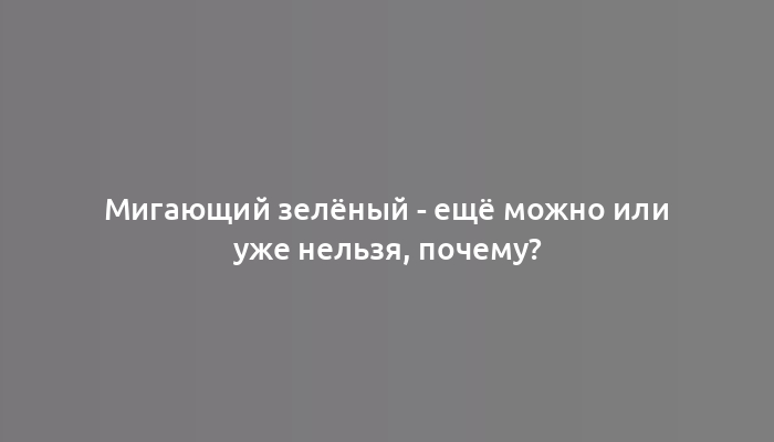 Мигающий зелёный - ещё можно или уже нельзя, почему?