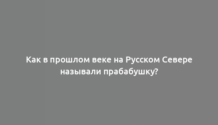 Как в прошлом веке на Русском Севере называли прабабушку?