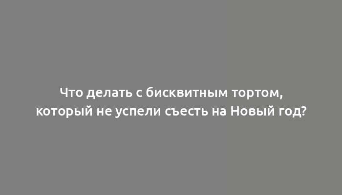 Что делать с бисквитным тортом, который не успели съесть на Новый год?