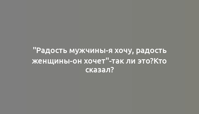 "Радость мужчины-я хочу, радость женщины-он хочет"-так ли это?Кто сказал?