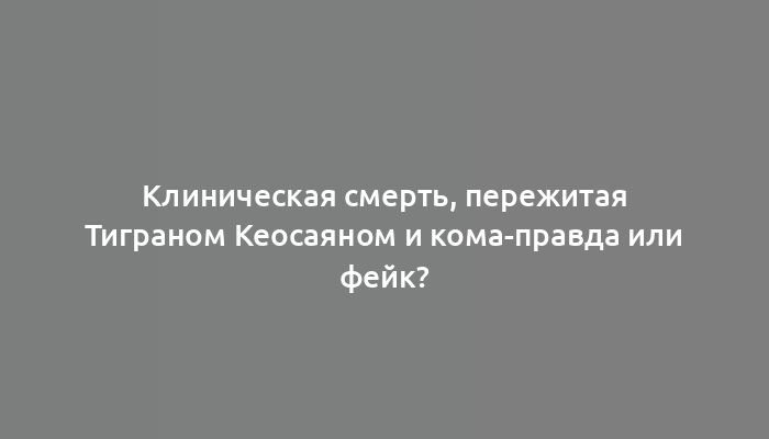 Клиническая смерть, пережитая Тиграном Кеосаяном и кома-правда или фейк?