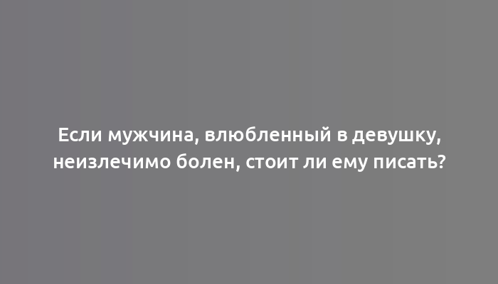 Если мужчина, влюбленный в девушку, неизлечимо болен, стоит ли ему писать?