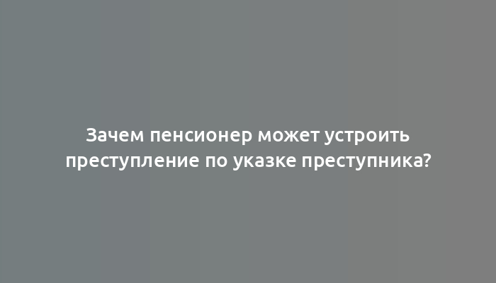 Зачем пенсионер может устроить преступление по указке преступника?