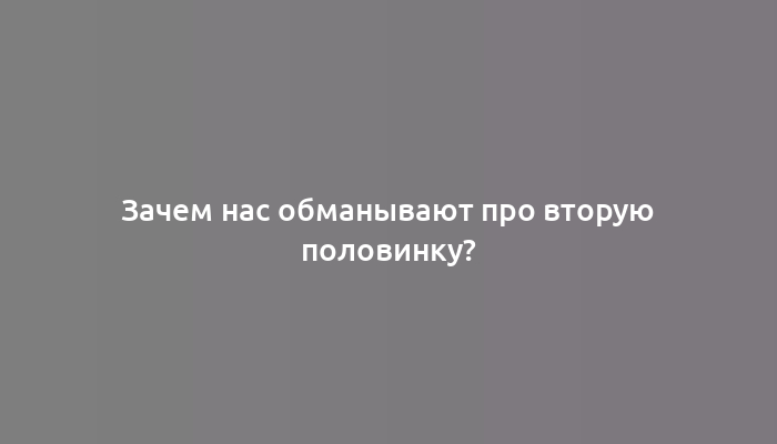 Зачем нас обманывают про вторую половинку?