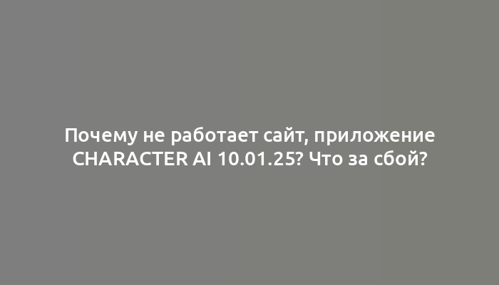 Почему не работает сайт, приложение Character Ai 10.01.25? Что за сбой?