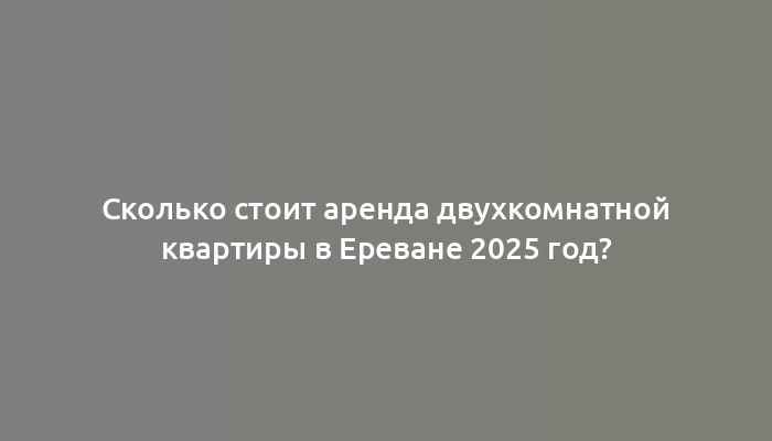 Сколько стоит аренда двухкомнатной квартиры в Ереване 2025 год?