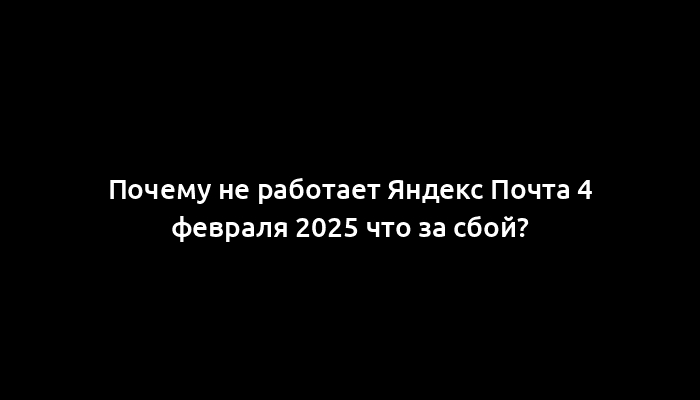 Почему не работает Яндекс Почта 4 февраля 2025 что за сбой?