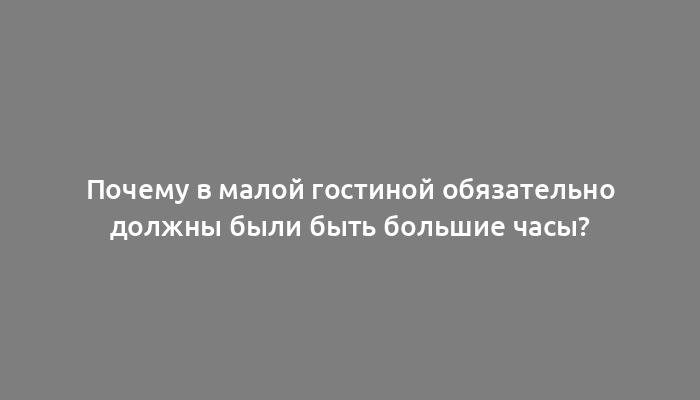 Почему в малой гостиной обязательно должны были быть большие часы?