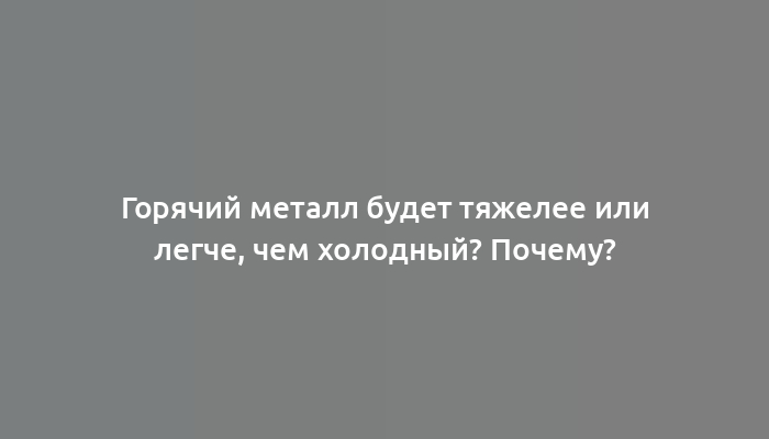 Горячий металл будет тяжелее или легче, чем холодный? Почему?