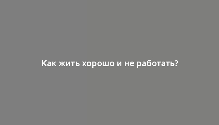 Как жить хорошо и не работать?