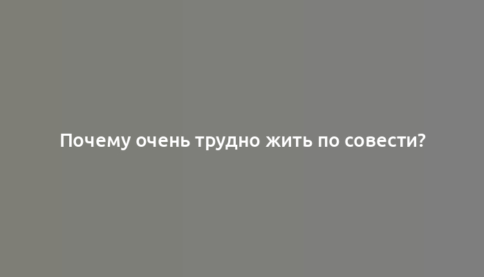 Почему очень трудно жить по совести?