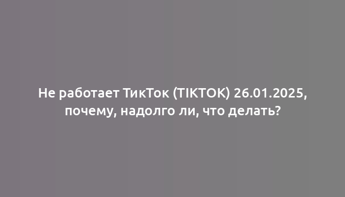 Не работает ТикТок (TikTok) 26.01.2025, почему, надолго ли, что делать?