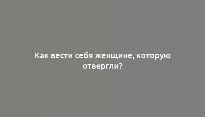 Как вести себя женщине, которую отвергли?