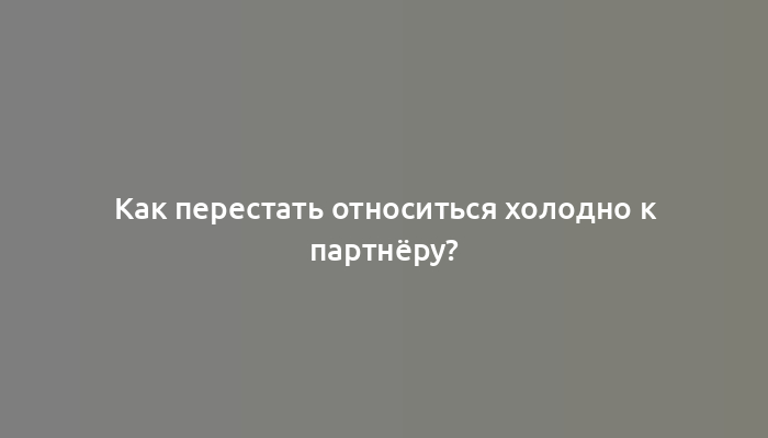 Как перестать относиться холодно к партнёру?