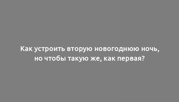 Как устроить вторую новогоднюю ночь, но чтобы такую же, как первая?