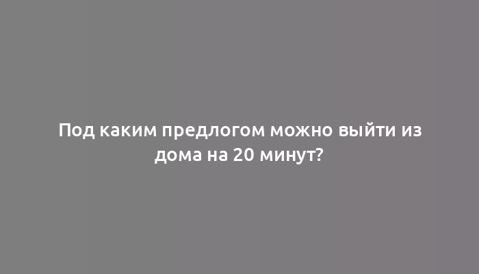 Под каким предлогом можно выйти из дома на 20 минут?